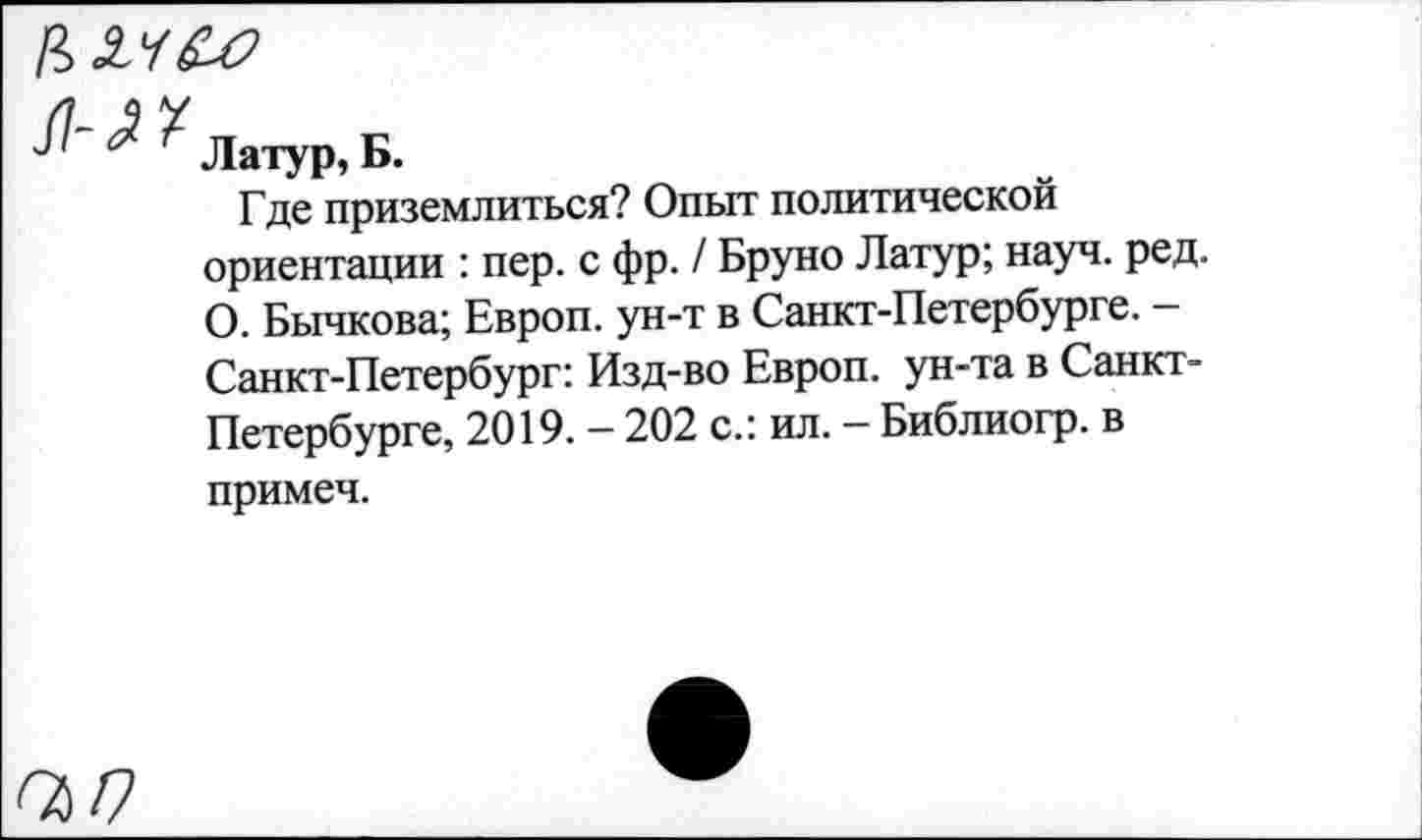 ﻿Латур, Б.
Где приземлиться? Опыт политической ориентации : пер. с фр. / Бруно Латур; науч. ред. О. Бычкова; Европ. ун-т в Санкт-Петербурге. -Санкт-Петербург: Изд-во Европ. ун-та в Санкт-Петербурге, 2019. — 202 с.: ил. — Библиогр. в примеч.
